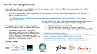 9
Proposed model: “computer mediated telepresence” as a cognitive system - to the benefit of group accomplishment - rather
than a multimodal communication system
Inspired by Roberto Maturana’s Cognition (1975) how cognition as a biological phenomenon takes place and Maturana &
Varela “autopoietic systems”
“Can the whole system - people, computers, software tools - operate effectively and successfully in a given domain,
language included?"
Test and validation for specific domain (professional training) different group
interactions to accomplish specific goals in situation of telepresence
• Objective assessments (work results)
• Compared with identical scenarios in physical presence
• Subjective assessment (technology sufficiency/affordability/usability)
Prototype & experimentation of above model for
mediated cooperative work on practical case studies:
Peer-to-peer architectures, User agents,
Application Level Framing and Integrated Layer
Processing for adaptation to variable conditions,
Internet Mbone (IP multicast source based
routing), variable bit-rate video encoding, (IETF
MMUSIC + …. SIP adoption in 3GPP)
NRG@
Cross the borders into cognitive sciences:
It takes a village:
1995-1996 school year experimentation:
1 professor of Mechanical Engineering @INSA de Lyon, 40 students in 4 mediated sessions
and 30 in 3 real presence sessions (1 semester of studies in “Genie
Productique”/mechanical engineering ) + 1 professor of social sciences
3 scenarios: lecture, lab and project (teams of 5 people, isolated in media offices)
Mbone
 
