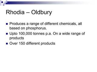 Rhodia – Oldbury
Produces a range of different chemicals, all
based on phosphorus.
Upto 100,000 tonnes p.a. On a wide range of
products
Over 150 different products
 
