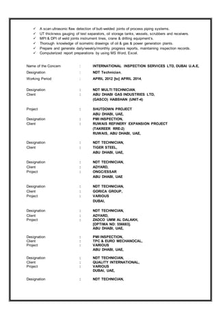  A scan ultrasonic flaw detection of butt-welded joints of process piping systems.
 UT thickness gauging of test separators, oil storage tanks, vessels, scrubbers and receivers.
 MPI & DPI of weld joints instrument lines, crane & drilling equipment’s.
 Thorough knowledge of isometric drawings of oil & gas & power generation plants.
 Prepare and generate daily/weekly/monthly progress reports, maintaining inspection records.
 Computerized report preparations by using MS Word, Excel.
Name of the Concern : INTERNATIONAL INSPECTION SERVICES LTD, DUBAI U.A.E,
Designation : NDT Technician,
Working Period : APRIL 2012 [to] APRIL 2014,
Designation : NDT MULTI TECHNICIAN,
Client : ABU DHABI GAS INDUSTRIES LTD,
(GASCO) HABSHAN (UNIT-4)
Project : SHUTDOWN PROJECT
ABU DHABI, UAE,
Designation : PMI INSPECTION,
Client : RUWAIS REFINERY EXPANSION PROJECT
(TAKREER RRE-2)
RUWAIS, ABU DHABI, UAE,
Designation : NDT TECHNICIAN,
Client : TIGER STEEL,
ABU DHABI, UAE,
Designation : NDT TECHNICIAN,
Client : ADYARD,
Project : ONGC/ESSAR
ABU DHABI, UAE
Designation : NDT TECHNICIAN,
Client : GORICA GROUP,
Project : VARIOUS
DUBAI,
Designation : NDT TECHNICIAN,
Client : ADYARD,
Project : ZADCO UMM AL DALAKH,
[OPTIMA NO: 556683].
ABU DHABI, UAE,
Designation : PMI INSPECTION,
Client : TPC & EURO MECHANOCAL,
Project : VARIOUS
ABU DHABI, UAE,
Designation : NDT TECHNICIAN,
Client : QUALITY INTERNATIONAL,
Project : VARIOUS
DUBAI, UAE,
Designation : NDT TECHNICIAN,
 