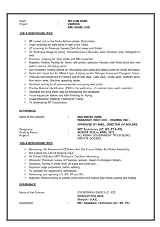 Client : WILLIAM HARE,
Project : VARIOUS
ABU DHABI, UAE,
JOB & RESPONSIBILITIES
 UT carried out on the Tanks Bottom plates, Roof plates.
 Angle scanning for weld joints in wall of the Tanks.
 UT scanning for Pressure Vessels Dish End areas and Shells.
 UT Thickness Gauge for piping, Vessel Nozzles in Recovery area, Rundown area, Refrigeration
area.
 Corrosion mapping for Tank shells and RBI inspection.
 Magnetic Particle Testing for Tanks wall plates, pressure Vessels shell Weld joints and new
weld in various dia piping joints.
 Dye Penetrant Testing carried on new piping weld joints and Nozzle joints for inside the vessel.
 Hydro test inspection for different type of piping spools, Nitrogen hoses and Cryogenic hoses.
 Pressure test carried out on Various Dia for Ball valve, Gate valve, Globe valve, Butterfly valve,
Non return valve, Machine operating valves.
 Hardness testing for all pressure vessels and piping weld joints.
 Positive Material Identification (PMI) is the verification of materials (also weld materials).
 Attending the Shut Down jobs for forecasting the schedules.
 Visual Inspection Before and After Welding for Piping.
 Visual Inspection Blasting, Painting for Piping.
 To Undertaking RT Coordination.
EXPERIENCE
Name of the Concern : NDE INSPECTIONS,
RESEARCH INSTITUTE - TRAINING NDT,
APPROVED BY BHEL, DIRECTOR OF BOILERS,
Designation : NDT Technician, (UT, MT, PT & RT),
Working Period : AUGUST 2010 to APRIL 2012,
Projects : ALL INDIAN GOVERNMENT TPS BOILERS,
PRIVATE BOILERS.
JOB & RESPONSIBILITIES
 Remaining Life Assessment Of Boilers And We Ensure Safety And Boiler Availability,
 We Extend The Life Of Boiler By RLA,
 All Coined Of Boilers NDT Testing for Condition Monitoring,
 Ultrasonic Thickness survey of Pipelines, vessels, towers Exchangers Boilers,
 Ultrasonic Testing in boiler drum all types butt joints and ,
 Inspected edge preparation before welding,
 To calibrate the equipment’s periodically,
 Performing and reporting UT, MT, PT and RT,
 Magnetic Particle testing of welded joints boiler and turbine pipe bends casting and forging.
EXPERIENCE
Name of the Concern : EVERESNDAI ENGG LLC, FZE
Hamriyah Free Zone,
Sharjah - U.A.E.
Designation : NDT Aassistant Technician, (UT, MT, PT),
 