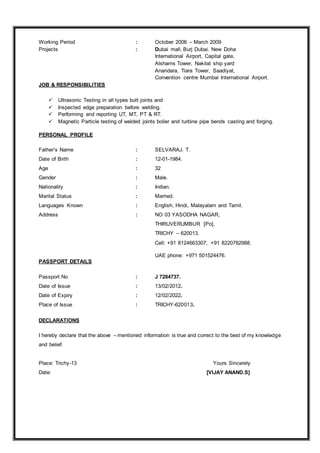 Working Period : October 2006 – March 2009
Projects : Dubai mall, Burj Dubai. New Doha
International Airport, Capital gate,
Alshams Tower, Nakilat ship yard
Anandara, Tiara Tower, Saadiyat,
Convention centre Mumbai International Airport.
JOB & RESPONSIBILITIES
 Ultrasonic Testing in all types butt joints and
 Inspected edge preparation before welding.
 Performing and reporting UT, MT, PT & RT.
 Magnetic Particle testing of welded joints boiler and turbine pipe bends casting and forging.
PERSONAL PROFILE
Father’s Name : SELVARAJ. T.
Date of Birth : 12-01-1984.
Age : 32
Gender : Male.
Nationality : Indian.
Marital Status : Married.
Languages Known : English, Hindi, Malayalam and Tamil.
Address : NO 03 YASODHA NAGAR,
THIRUVERUMBUR [Po],
TRICHY – 620013.
Cell: +91 8124663307, +91 8220782988.
UAE phone: +971 501524476.
PASSPORT DETAILS
Passport No : J 7284737.
Date of Issue : 13/02/2012.
Date of Expiry : 12/02/2022.
Place of Issue : TRICHY-620013.
DECLARATIONS
I hereby declare that the above – mentioned information is true and correct to the best of my knowledge
and belief.
Place: Trichy-13 Yours Sincerely
Date: [VIJAY ANAND.S]
 