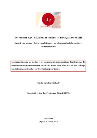 UNIVERSITÉ PANTHÉON-ASSAS – INSTITUT FRANÇAIS DE PRESSE
Mémoire de Master 1 Sciences politiques et sociales mention Information et
communication
Les rapports entre les médias et les mouvements sociaux : étude des stratégies de
communication du mouvement social « La Manif pour Tous » et de son cadrage
médiatique dans le débat sur le « Mariage pour tous ».
Etudié par : Ina SCUTARI
Sous la direction du : Professeur Rémy RIEFFEL
2012-2013
Déposé le 10 juin 2013
 