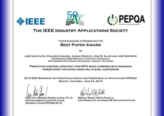 The IEEE Industry Applications Society
Takes Pleasure in Presenting The
Best Paper Award
To
José Sayritupac, Eduardo Albánez, Johnny Rengifo, José M. Aller and José Restrepo
Universidad Simón Bolívar, Caracas–Venezuela
Universidad Politécnica Salesiana, Cuenca–Ecuador
Predictive control strategy for DIFG wind turbines with maximum
power point tracking using multilevel converter
2015 IEEE Workshop on Power Electronics and Power Quality Applications (PEPQA)
Bogotá, Colombia. June 2-4, 2015
Gustavo Andrés Ramos Lopez. Ph. D.
IAS Colombian Chapter Chair
General Chair PEPQA 2015
Miguel Angel Ortiz Padilla
Universidad de los Andes SB IAS Chapter Chair
 
