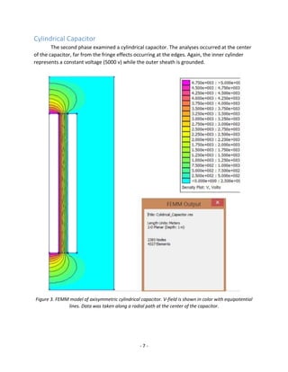 - 7 -
Cylindrical Capacitor
The second phase examined a cylindrical capacitor. The analyses occurred at the center
of the capacitor, far from the fringe effects occurring at the edges. Again, the inner cylinder
represents a constant voltage (5000 v) while the outer sheath is grounded.
Figure 3. FEMM model of axisymmetric cylindrical capacitor. V-field is shown in color with equipotential
lines. Data was taken along a radial path at the center of the capacitor.
 