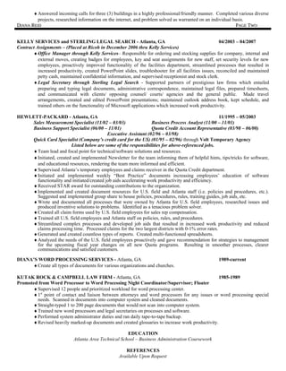 ♦Answered incoming calls for three (3) buildings in a highly professional/friendly manner. Completed various diverse
projects, researched information on the internet, and problem solved as warranted on an individual basis.
DDIANAIANA RREIDEID PPAGEAGE TTWOWO
KELLY SERVICES and STERLING LEGAL SEARCH - Atlanta, GA 04/2003 – 04/2007
Contract Assignments – (Placed at Ricoh in December 2006 thru Kelly Services)
♦Office Manager through Kelly Services– Responsible for ordering and stocking supplies for company, internal and
external moves, creating badges for employees, key and seat assignments for new staff, set security levels for new
employees, proactively improved functionality of the facilities department, streamlined processes that resulted in
increased productivity, created PowerPoint slides, troubleshooter for all facilities issues, reconciled and maintained
petty cash, maintained confidential information, and supervised receptionist and stock clerk.
♦Legal Secretary through Sterling Legal Search - Supported partners of prestigious law firms which entailed
preparing and typing legal documents, administrative correspondence, maintained legal files, prepared timesheets,
and communicated with clients/ opposing counsel/ courts/ agencies and the general public. Made travel
arrangements, created and edited PowerPoint presentations; maintained outlook address book, kept schedule, and
trained others on the functionality of Microsoft applications which increased work productivity.
HEWLETT-PACKARD - Atlanta, GA 11/1995 – 05/2003
Sales Measurement Specialist (11/02 – 03/03) Business Process Analyst (11/00 – 11/01)
Business Support Specialist (06/00 – 11/01) Quota Credit Account Representative (03/98 – 06/00)
Executive Assistant (02/96 – 03/98)
Quick Card Specialist (Company’s credit card for the US) (01/95 – 02/96) through Volt Temporary Agency
Listed below are some of the responsibilities for above-referenced jobs.
♦Team lead and focal point for technical/software solutions and resources.
♦Initiated, created and implemented Newsletter for the team informing them of helpful hints, tips/tricks for software,
and educational resources, rendering the team more informed and efficient.
♦Supervised Atlanta’s temporary employees and claims receiver in the Quota Credit department.
♦Initiated and implemented weekly “Best Practice” documents increasing employees’ education of software
functionality and initiated/created job aids accelerating work productivity and efficiency.
♦Received STAR award for outstanding contributions to the organization.
♦Implemented and created document resources for U.S. field and Atlanta staff (i.e. policies and procedures, etc.).
Suggested and implemented group share to house policies, procedures, rules, training guides, job aids, etc.
♦Wrote and documented all processes that were owned by Atlanta for U.S. field employees, researched issues and
produced inventive solutions to problems. Identified as a tenacious problem solver.
♦Created all claim forms used by U.S. field employees for sales rep compensation.
♦Trained all U.S. field employees and Atlanta staff on policies, rules, and procedures.
♦Streamlined complex processes and developed job aids that resulted in increased work productivity and reduced
claims processing time. Processed claims for the two largest districts with 0-1% error rates.
♦Generated and created countless types of reports. Created multi-functioned spreadsheets.
♦Analyzed the needs of the U.S. field employees proactively and gave recommendation for strategies to management
for the upcoming fiscal year changes on all new Quota programs. Resulting in smoother processes, clearer
communications and satisfied customers.
DIANA’S WORD PROCESSING SERVICES - Atlanta, GA 1989-current
♦Create all types of documents for various organizations and churches.
KUTAK ROCK & CAMPBELL LAW FIRM - Atlanta, GA 1985-1989
Promoted from Word Processor to Word Processing Night Coordinator/Supervisor; Floater
♦Supervised 12 people and prioritized workload for word processing center.
♦1st
point of contact and liaison between attorneys and word processors for any issues or word processing special
needs. Scanned in documents into computer system and cleaned documents.
♦Straight-typed 1 to 200 page documents that would not scan into computer system.
♦Trained new word processors and legal secretaries on processes and software.
♦Performed system administrator duties and ran daily tape-to-tape backup.
♦Revised heavily marked-up documents and created glossaries to increase work productivity.
EDUCATION
Atlanta Area Technical School – Business Administration Coursework
REFERENCES
Available Upon Request
 