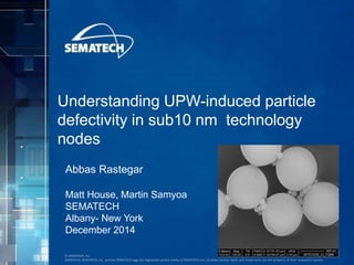 © SEMATECH, Inc.
SEMATECH, SEMATECH, Inc. and the SEMATECH logo are registered service marks of SEMATECH, Inc. All other service marks and trademarks are the property of their respective owners.
Understanding UPW-induced particle
defectivity in sub10 nm technology
nodes
Abbas Rastegar
Matt House, Martin Samyoa
SEMATECH
Albany- New York
December 2014
 