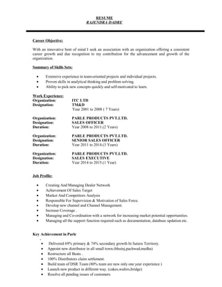 RESUME
RAJENDRA DADRE
Career Objective:
With an innovative bent of mind I seek an association with an organization offering a consistent
career growth and due recognition to my contribution for the advancement and growth of the
organization.
Summary of Skills Sets:
• Extensive experience in team-oriented projects and individual projects.
• Proven skills in analytical thinking and problem solving.
• Ability to pick new concepts quickly and self-motivated to learn.
Work Experience:
Organization: ITC LTD
Designation: TM&D
Year 2001 to 2008 ( 7 Years)
Organization: PARLE PRODUCTS PVT.LTD.
Designation: SALES OFFICER
Duration: Year 2008 to 2011.(2 Years)
Organization: PARLE PRODUCTS PVT.LTD.
Designation: SENIOR SALES OFFICER
Duration: Year 2011 to 2014.(3 Years)
Organization: PARLE PRODUCTS PVT.LTD.
Designation: SALES EXECUTIVE
Duration: Year 2014 to 2015.(1 Year)
Job Profile:
• Creating And Managing Dealer Network
• Achievement Of Sales Target
• Market And Competitors Analysis
• Responsible For Supervision & Motivation of Sales Force.
• Develop new channel and Channel Management.
• Increase Coverage .
• Managing and Co-ordination with a network for increasing market potential opportunities.
• Managing all the support function required such as documentation, database updation etc.
Key Achievement in Parle
.
• Delivered 69% primary & 74% secondary growth In Satara Territory.
• Appoint new distributor in all small town.(bhuinj,pachwad,medha)
• Restructure all Beats .
• 100% Distributors claim settlement.
• Build team of DSR Team (80% team are new only one year experience )
• Launch new product in different way. (cakes,wafers,bridge)
• Resolve all pending issues of customers.
 