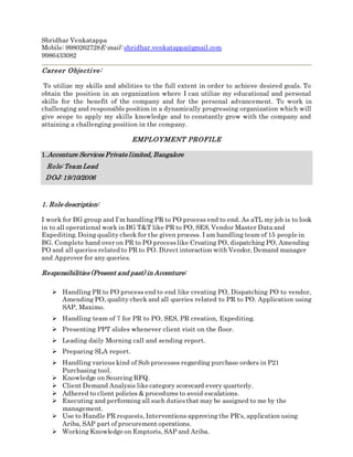 Shridhar Venkatappa
Mobile: 9980262728E-mail: shridhar.venkatappa@gmail.com
9986433082
Career Objective:
To utilize my skills and abilities to the full extent in order to achieve desired goals. To
obtain the position in an organization where I can utilize my educational and personal
skills for the benefit of the company and for the personal advancement. To work in
challenging and responsible position in a dynamically progressing organization which will
give scope to apply my skills knowledge and to constantly grow with the company and
attaining a challenging position in the company.
EMPLOYMENT PROFILE
1.Accenture Services Private limited, Bangalore
Role: Team Lead
DOJ: 19/10/2006
1. Role description:
I work for BG group and I’m handling PR to PO process end to end. As aTL my job is to look
in to all operational work in BG T&T like PR to PO, SES, Vendor Master Data and
Expediting. Doing quality check for the given process. I am handling team of 15 people in
BG. Complete hand over on PR to PO processlike Creating PO, dispatching PO, Amending
PO and all queries related to PR to PO. Direct interaction with Vendor, Demand manager
and Approver for any queries.
Responsibilities(Present and past) in Accenture:
 Handling PR to PO process end to end like creating PO, Dispatching PO to vendor,
Amending PO, quality check and all queries related to PR to PO. Application using
SAP, Maximo.
 Handling team of 7 for PR to PO, SES, PR creation, Expediting.
 Presenting PPT slides whenever client visit on the floor.
 Leading daily Morning call and sending report.
 Preparing SLA report.
 Handling various kind of Sub processes regarding purchase orders in P21
Purchasing tool.
 Knowledge on Sourcing RFQ.
 Client Demand Analysis like category scorecard every quarterly.
 Adhered to client policies & procedures to avoid escalations.
 Executing and performing all such dutiesthat may be assigned to me by the
management.
 Use to Handle PR requests, Interventions approving the PR's, application using
Ariba, SAP part of procurement operations.
 Working Knowledge on Emptoris, SAP and Ariba.
 