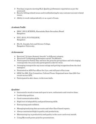  Purchase requests meeting SLA, Quality performance expectation as per the
scorecard.
 Resolve billing related issues and troubleshooting for any customer accountrelated
issues.
 Ability to work independently or as a part of team.
AcademicProfile:
 SSLC, B.E.L SCHOOL, Karnataka State Secondary Board
Bangalore
 PUC, B.E.L P.U.COLLEGE,
Bangalore
 BA, St. Josephs Arts and Science College,
Bangalore University
Achievements:
 Received “10 times Summit Awards” in different category.
 Received “Celebrating performance award “for 60times.
 Participated in Family Day and won the prize for group dance and solo singing
consequently two years also participated in skit for twice.
 Arranging transportfor any team outings and getting recognition from the deal
managers.
 Nominated as APS Fun officer for 2 yrs. and still part of fun team
 SPOC for ISO, Fun Committee, Cultural Team. Organized more than 200+ fun
events across APS.
 Participated in skit, dance, in the town halls.
Qualities:
 Interested to workin team and open to new, enthusiastic and creative ideas.
 Leadership qualities.
 Good communication skills.
 High level of adaptability and good listening skills.
 Enterprising and confident.
 Managing/analyzing data accounts and other Excel based reports.
 Always maintained high in quality and productivity.
 Maintaining top in productivityand quality in the score card every month.
 Using Microsoft power point for presentations.
 