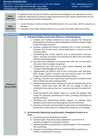 Khuzema Mufaddal Olia
Add – No. 6, 1st
cross street, kasturibai nagar, triveni apts 3B, Adyar, Chennai Email - khuzema@gmail.com
Engineering – Class of 2012 & PGP NICMAR - Class of 2014 Contact – +91-9619087077
Technology Stream -Civil Engineering (B.E) & ACM (PGPDM)
WORK EXPERIENCE
Positions of
Responsibility
1. At Godrej and Boyce Construction division as a Planning Engineer
a. Creating and Tracking schedules for various projects like Residential
Building (Godrej Platinum), Block Making Plant (Vikhroli), Khalapur Mega
Project (5 Industrial Plants).
b. Creating a Design and Contract Finalization Plan in order to provide a
seamless flow of work which would avoid delays or pressure on the
execution team.
c. Coordinating with various agencies such as procurement, contracts,
liaison, execution and select sub-contractors for Block Plant and Godrej
Platinum residential project.
d. Planning Micro Schedules and tracking them with key sub-contractors
that were critical to project completion.
e. Implementing lean tools such as Value Stream Mapping and LBMS
“Location Based Management System”
f. Implementing Last Planner tool of lean construction with execution,
MEP, Design, Quality, Contracts and procurement teams for better
project co-ordination and understand potential delays.
g. Creating a cost plan and a month wise cash flow plan to enable finance
team to better plan their working capital.
h. Implementing earned value management with the available data of the
schedule, actual costs from the ERP and the budget in order to
understand time and cost overruns / underruns and also formulate the S
curve.
i. Preparing Monthly and Weekly reports to convey the progress with
respect to milestones, outlined by the clients, cash flows, and safety and
Quality initiatives.
j. Identifying and implementing NPulse software to automate alerts
between various teams and map progress and costs effectively.
k. Creating a micro plan and tracking the Façade works for Godrej Platinum
project where every sheet was mapped from production to installation.
2. At Coromandel Engineering, Aqualily project, Chengalpattu Chennai as an
Intern
a. Analyzed Formwork Productivity in beams
b. Analyzed Labor Productivity and compared the current form of
payment of wages to an alternative method
c. Analyzed Equipment productivity of 2 batching plants. Their respective
DG’s and Pumps
d. Prepared a bar bending schedule and estimated RCC quantities for a
slab for a residential G+7 structure
Career
Objective
To optimally utilize the present abilities, expertise and knowledge in the organization, so as to
enable the organization to achieve its goals and at the same time capture opportunities for the
constant learning and career development.
Work
Experience
 Current Employer: Godrej & Boyce Manufacturing Co. Ltd., since April, 2014 to present as a
Manager.
 Internship: Coromandel Engineering Pvt Ltd, as an intern from April 2013 to June 2013
 