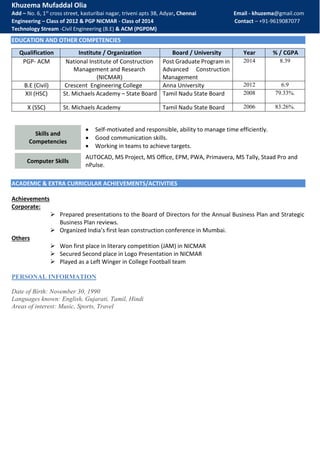 Khuzema Mufaddal Olia
Add – No. 6, 1st
cross street, kasturibai nagar, triveni apts 3B, Adyar, Chennai Email - khuzema@gmail.com
Engineering – Class of 2012 & PGP NICMAR - Class of 2014 Contact – +91-9619087077
Technology Stream -Civil Engineering (B.E) & ACM (PGPDM)
EDUCATION AND OTHER COMPETENCIES
ACADEMIC & EXTRA CURRICULAR ACHIEVEMENTS/ACTIVITIES
Achievements
Corporate:
 Prepared presentations to the Board of Directors for the Annual Business Plan and Strategic
Business Plan reviews.
 Organized India’s first lean construction conference in Mumbai.
Others
 Won first place in literary competition (JAM) in NICMAR
 Secured Second place in Logo Presentation in NICMAR
 Played as a Left Winger in College Football team
PERSONAL INFORMATION
Date of Birth: November 30, 1990
Languages known: English, Gujarati, Tamil, Hindi
Areas of interest: Music, Sports, Travel
Qualification Institute / Organization Board / University Year % / CGPA
PGP- ACM National Institute of Construction
Management and Research
(NICMAR)
Post Graduate Program in
Advanced Construction
Management
2014 8.39
B.E (Civil) Crescent Engineering College Anna University 2012 6.9
XII (HSC) St. Michaels Academy – State Board Tamil Nadu State Board 2008 79.33%.
X (SSC) St. Michaels Academy Tamil Nadu State Board 2006 83.26%.
Skills and
Competencies
 Self-motivated and responsible, ability to manage time efficiently.
 Good communication skills.
 Working in teams to achieve targets.
Computer Skills
AUTOCAD, MS Project, MS Office, EPM, PWA, Primavera, MS Tally, Staad Pro and
nPulse.
 