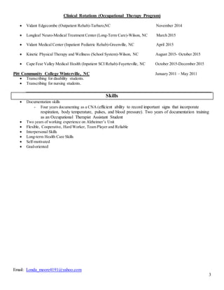 Email: Londa_moore4191@yahoo.com
3
Clinical Rotations (Occupational Therapy Program)
 Vidant Edgecombe (Outpatient Rehab)-Tarbaro,NC November 2014
 Longleaf Neuro-Medical Treatment Center (Long-Term Care)-Wilson, NC March 2015
 Vidant Medical Center (Inpatient Pediatric Rehab)-Greenville, NC April 2015
 Kinetic Physical Therapy and Wellness (School System)-Wilson, NC August 2015- October 2015
 Cape Fear Valley Medical Health (Inpatient SCI Rehab)-Fayetteville, NC October 2015-December 2015
Pitt Community College Winterville, NC January 2011 – May 2011
 Transcribing for disability students.
 Transcribing for nursing students.
Skills
 Documentation skills
- Four years documenting as a CNA (efficient ability to record important signs that incorporate
respiration, body temperature, pulses, and blood pressure). Two years of documentation training
as an Occupational Therapist Assistant Student
 Two years of working experience on Alzheimer’s Unit
 Flexible, Cooperative, Hard Worker, Team Player and Reliable
 Interpersonal Skills
 Long-term Health Care Skills
 Self-motivated
 Goal-oriented
 