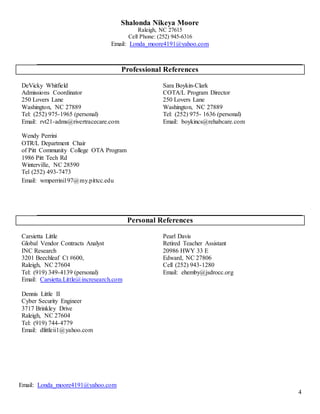 Email: Londa_moore4191@yahoo.com
4
Shalonda Nikeya Moore
Raleigh, NC 27615
Cell Phone: (252) 945-6316
Email: Londa_moore4191@yahoo.com
Professional References
DeVicky Whitfield
Admissions Coordinator
250 Lovers Lane
Washington, NC 27889
Tel: (252) 975-1965 (personal)
Email: rvt21-adms@rivertracecare.com
Sara Boykin-Clark
COTA/L Program Director
250 Lovers Lane
Washington, NC 27889
Tel: (252) 975- 1636 (personal)
Email: boykincs@rehabcare.com
Wendy Perrini
OTR/L Department Chair
of Pitt Community College OTA Program
1986 Pitt Tech Rd
Winterville, NC 28590
Tel (252) 493-7473
Email: wmperrini197@my.pittcc.edu
Personal References
Carsietta Little
Global Vendor Contracts Analyst
INC Research
3201 Beechleaf Ct #600,
Raleigh, NC 27604
Tel: (919) 349-4139 (personal)
Email: Carsietta.Little@incresearch.com
Pearl Davis
Retired Teacher Assistant
20986 HWY 33 E
Edward, NC 27806
Cell (252) 943-1280
Email: ehemby@jsdrocc.org
Dennis Little II
Cyber Security Engineer
3717 Brinkley Drive
Raleigh, NC 27604
Tel: (919) 744-4779
Email: dlittleii1@yahoo.com
 