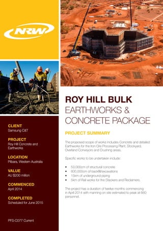 ROY HILL BULK
EARTHWORKS &
CONCRETE PACKAGECLIENT
Samsung C&T
PROJECT
Roy Hill Concrete and
Earthworks
LOCATION
Pilbara, Western Australia
VALUE
AU $200 million
COMMENCED
April 2014
COMPLETED
Scheduled for June 2015
PROJECT SUMMARY
The proposed scope of works includes Concrete and detailed
Earthworks for the Iron Ore Processing Plant, Stockyard,
Overland Conveyors and Crushing areas.
Specific works to be undertaken include:
•	 53,000cm of structural concrete
•	 800,000cm of backfill/excavations
•	 15km of underground piping
•	 5km of Rail works for the Stackers and Reclaimers.
The project has a duration of twelve months commencing
in April 2014 with manning on site estimated to peak at 660
personnel.
PFS-C077 Current
 