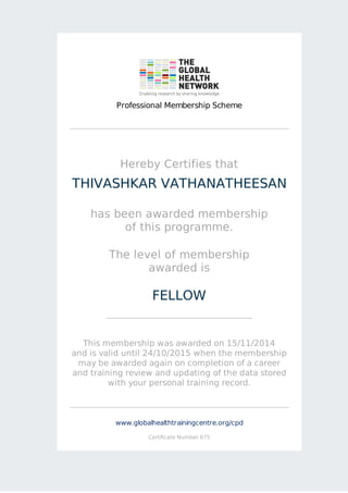 Professional Membership Scheme 
Hereby Certifies that 
THIVASHKAR VATHANATHEESAN 
has been awarded membership 
of this programme. 
The level of membership 
awarded is 
FELLOW 
This membership was awarded on 15/11/2014 
and is valid until 24/10/2015 when the membership 
may be awarded again on completion of a career 
and training review and updating of the data stored 
with your personal training record. 
www.globalhealthtrainingcentre.org/cpd 
Certificate Number 675 
