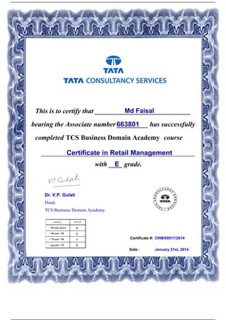 Certificate #:
This is to certify that ____________________________Md Faisal
663801bearing the Associate number _________ has successfully
completed TCS Business Domain Academy course
Certificate in Retail Management_____________________________________________
with ____ grade.E
CRM/89517/2014
Date : January 21st, 2014
Dr. V.P. Gulati
Head,
TCS Business Domain Academy
Powered by TCPDF (www.tcpdf.org)
 