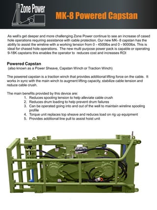 Powered Capstan
(also known as a Power Sheave, Capstan Winch or Traction Winch)
The powered capstan is a traction winch that provides additional lifting force on the cable. It
works in sync with the main winch to augment lifting capacity, stabilize cable tension and
reduce cable crush.
The main benefits provided by this device are:
1. Reduces spooling tension to help alleviate cable crush
2. Reduces drum loading to help prevent drum failures
3. Can be operated going into and out of the well to maintain wireline spooling
profile
4. Torque unit replaces top sheave and reduces load on rig up equipment
5. Provides additional line pull to assist hoist unit
MK-8 Powered Capstan
As well’s get deeper and more challenging Zone Power continue to see an increase of cased
hole operations requiring assistance with cable protection. Our new MK- 8 capstan has the
ability to assist the wireline with a working tension from 0 - 4500lbs and 0 - 9000lbs. This is
ideal for chased hole operations. The new multi purpose power pack is capable or operating
9-18K capstans this enables the operator to reduces cost and increases ROI
 