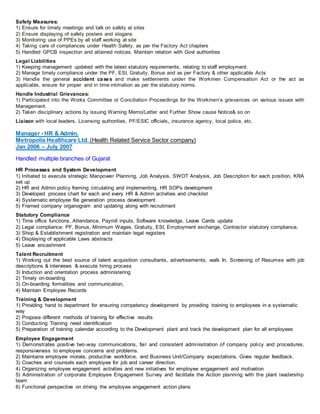Safety Measures:
1) Ensure for timely meetings and talk on safety at sites
2) Ensure displaying of safety posters and slogans
3) Monitoring use of PPEs by all staff working at site
4) Taking care of compliances under Health Safety, as per the Factory Act chapters
5) Handled GPCB inspection and attained notices. Maintain relation with Govt authorities
Legal Liabilities
1) Keeping management updated with the latest statutory requirements, relating to staff employment.
2) Manage timely compliance under the PF, ESI, Gratuity, Bonus and as per Factory & other applicable Acts
3) Handle the general accident cases and make settlements under the Workmen Compensation Act or the act as
applicable, ensure for proper and in time intimation as per the statutory norms.
Handle Industrial Grievances:
1) Participated into the Works Committee or Conciliation Proceedings for the Workmen’s grievances on various issues with
Management.
2) Taken disciplinary actions by issuing Warning Memo/Letter and Further Show cause Notice& so on
Liaison with local leaders, Licensing authorities, PF/ESIC officials, insurance agency, local police, etc.
Manager - HR & Admin.
Metropolis Healthcare Ltd. (Health Related Service Sector company)
Jan 2006 – July 2007
Handled multiple branches of Gujarat
HR Processes and System Development
1) Initiated to execute strategic Manpower Planning, Job Analysis, SWOT Analysis, Job Description for each position, KRA
set up
2) HR and Admin policy framing circulating and implementing, HR SOPs development
3) Developed process chart for each and every HR & Admin activities and checklist
4) Systematic employee file generation process development
5) Framed company organogram and updating along with recruitment
Statutory Compliance
1) Time office functions, Attendance, Payroll inputs, Software knowledge, Leave Cards update
2) Legal compliance: PF, Bonus, Minimum Wages, Gratuity, ESI, Employment exchange, Contractor statutory compliance,
3) Shop & Establishment registration and maintain legal registers
4) Displaying of applicable Laws abstracts
5) Leave encashment
Talent Recruitment
1) Working out the best source of talent acquisition consultants, advertisements, walk In, Screening of Resumes with job
descriptions & interviews & execute hiring process
3) Induction and orientation process administering
2) Timely on-boarding
3) On-boarding formalities and communication,
4) Maintain Employee Records
Training & Development
1) Providing hand to department for ensuring competency development by providing training to employees in a systematic
way
2) Propose different methods of training for effective results
3) Conducting Training need identification
5) Preparation of training calendar according to the Development plant and track the development plan for all employees
Employee Engagement
1) Demonstrates positive two-way communications, fair and consistent administration of company policy and procedures,
responsiveness to employee concerns and problems.
2) Maintains employee morale, productive workforce, and Business Unit/Company expectations. Gives regular feedback.
3) Coaches and counsels each employee for job and career direction.
4) Organizing employee engagement activities and new initiatives for employee engagement and motivation
5) Administration of corporate Employee Engagement Survey and facilitate the Action planning with the plant leadership
team
6) Functional perspective on driving the employee engagement action plans
 