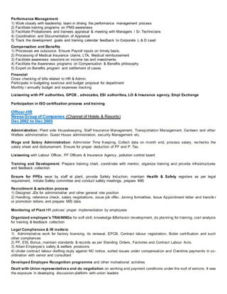 Performance Management
1) Work closely with leadership team in driving the performance management process
2) Facilitate training programs on PMS awareness
3) Facilitate Probationers and trainees appraisal & meeting with Managers / Sr. Technicians
4) Coordination and Documentation of Appraisal
5) Track the development goals and training calendar feedback to Corporate L & D Lead
Compensation and Benefits
1) Processes are outsource. Ensure Payroll inputs on timely basis.
2) Processing of Medical Insurance claims, LTA, Medical reimbursement
3) Facilitate awareness sessions on income tax and investments
4) Facilitate the Awareness programs on Compensation & Benefits philosophy
5) Expert on Benefits program and settlement of cases
Financial
Cross checking of bills related to HR & Admin.
Participate in budgeting exercise and budget proposal for department
Monthly / annually budget and expenses tracking
Liaisoning with PF authorities, GPCB , advocates, ESI authorities, LO & Insurance agency, Empl Exchange
Participation in ISO certification process and training
Officer-HR
Neesa Group of Companies (Channel of Hotels & Resorts)
Dec 2002 to Dec 2005
Administration: Plant side Housekeeping, Staff Insurance Management, Transportation Management, Canteen and other
Welfare administration, Guest House administration, security Management etc.
Wage and Salary Administration: Administer Time Keeping, Collect data on month end, process salary, rechecks the
salary sheet and disbursement. Ensure for proper deduction of PF and P. Tax.
Liaisoning with Labour Officer, PF Officers & Insurance Agency, pollution control board
Training and Development: Prepare training chart, coordinate with mentor, organize training and provide infrastructures
and feedback collection
Ensure for PPEs wear by staff at plant, provide Safety Induction, maintain Health & Safety registers as per legal
requirement, initiate Safety committee and conduct safety meetings, prepare MIS
Recruitment & selection process
1) Designed JDs for administrative and other general role position
2) Handling, reference check, salary negotiations, issue job offer, Joining formalities, Issue Appointment letter and transfe r
or promotion letters, and prepare MIS data.
Monitoring of Plant HR policies’ proper implementation by employees
Organized employee’s TRAININGs for soft skill, knowledge &Behavior development, do planning for training, cost analysis
for training & feedback collection
Legal Compliances & IR matters:
1) Administrative work for factory licensing, its renewal, EPCB, Contract labour registration, Boiler certification and such
other compliances
2) PF, ESI, Bonus, maintain standards & records as per Standing Orders, Factories and Contract Labour Acts.
3) Attain Employee’s safety & welfare provisions
4) Under contract labour drafting reply against NC notice, sorted issues under compensation and Overtime payments in co-
ordination with senior and consultant
Developed Employee Recognition programme and other motivational activities
Dealt with Union representatives and do negotiation on working and payment conditions under the roof of seniors. It was
the exposure in developing discussion platform with union leaders
 
