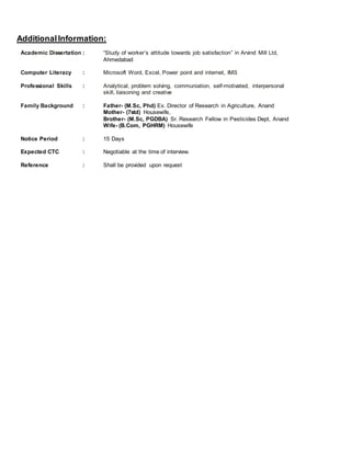 AdditionalInformation:
Academic Dissertation : “Study of worker’s attitude towards job satisfaction” in Arvind Mill Ltd,
Ahmedabad
Computer Literacy : Microsoft Word, Excel, Power point and internet, IMS
Professional Skills : Analytical, problem solving, communiation, self-motivated, interpersonal
skill, liaisoning and creative
Family Background : Father- (M.Sc, Phd) Ex. Director of Research in Agriculture, Anand
Mother- (7std) Housewife,
Brother- (M.Sc, PGDBA) Sr. Research Fellow in Pesticides Dept, Anand
Wife- (B.Com, PGHRM) Housewife
Notice Period : 15 Days
Expected CTC : Negotiable at the time of interview.
Reference : Shall be provided upon request
 
