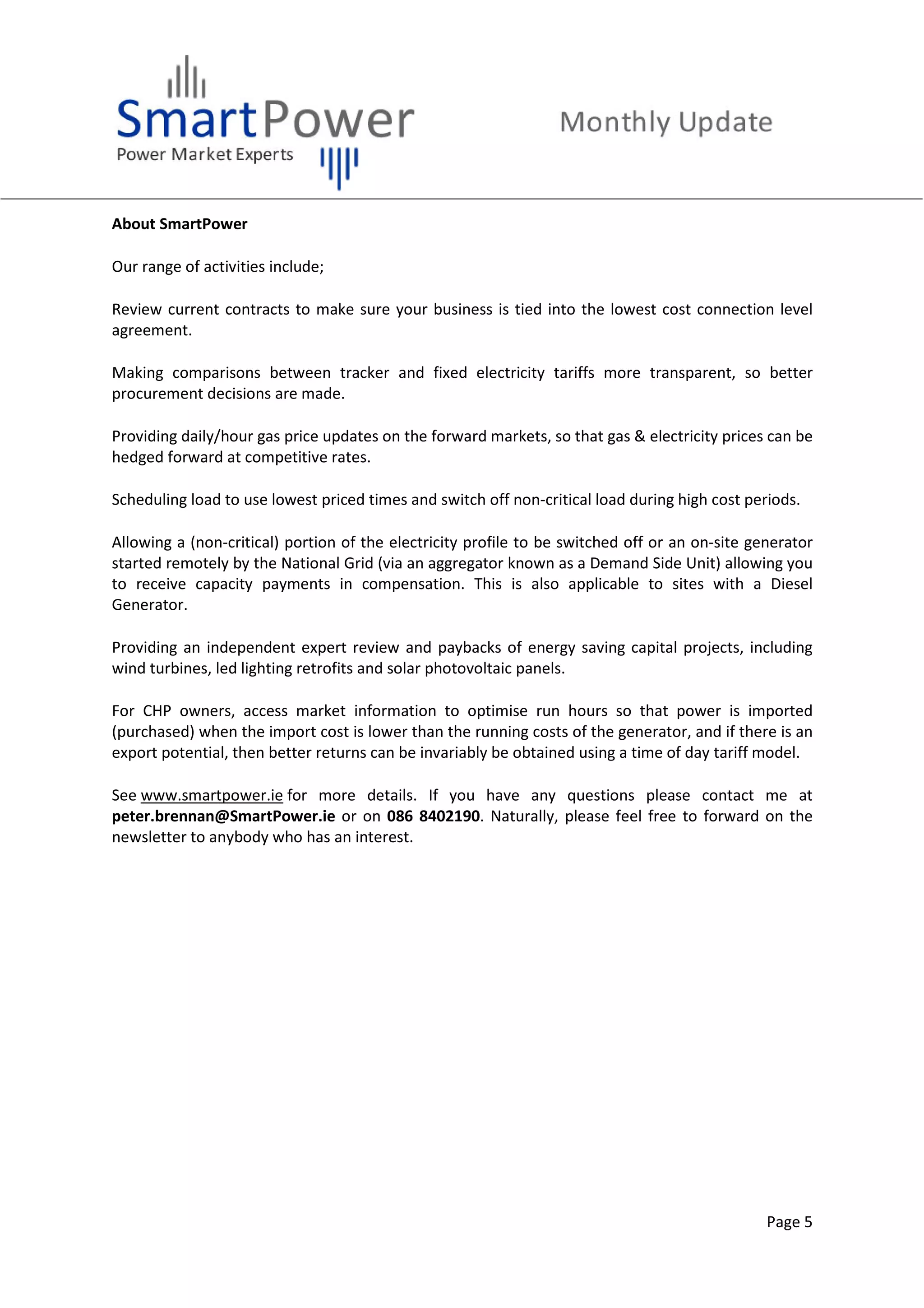 Page 5
About SmartPower
Our range of activities include;
Review current contracts to make sure your business is tied into the lowest cost connection level
agreement.
Making comparisons between tracker and fixed electricity tariffs more transparent, so better
procurement decisions are made.
Providing daily/hour gas price updates on the forward markets, so that gas & electricity prices can be
hedged forward at competitive rates.
Scheduling load to use lowest priced times and switch off non-critical load during high cost periods.
Allowing a (non-critical) portion of the electricity profile to be switched off or an on-site generator
started remotely by the National Grid (via an aggregator known as a Demand Side Unit) allowing you
to receive capacity payments in compensation. This is also applicable to sites with a Diesel
Generator.
Providing an independent expert review and paybacks of energy saving capital projects, including
wind turbines, led lighting retrofits and solar photovoltaic panels.
For CHP owners, access market information to optimise run hours so that power is imported
(purchased) when the import cost is lower than the running costs of the generator, and if there is an
export potential, then better returns can be invariably be obtained using a time of day tariff model.
See www.smartpower.ie for more details. If you have any questions please contact me at
peter.brennan@SmartPower.ie or on 086 8402190. Naturally, please feel free to forward on the
newsletter to anybody who has an interest.
 