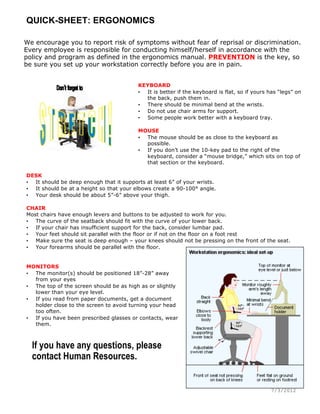 QUICK-SHEET: ERGONOMICS
7/3/2012
We encourage you to report risk of symptoms without fear of reprisal or discrimination.
Every employee is responsible for conducting himself/herself in accordance with the
policy and program as defined in the ergonomics manual. PREVENTION is the key, so
be sure you set up your workstation correctly before you are in pain.
KEYBOARD
• It is better if the keyboard is flat, so if yours has “legs” on
the back, push them in.
• There should be minimal bend at the wrists.
• Do not use chair arms for support.
• Some people work better with a keyboard tray.
MOUSE
• The mouse should be as close to the keyboard as
possible.
• If you don’t use the 10-key pad to the right of the
keyboard, consider a “mouse bridge,” which sits on top of
that section or the keyboard.
DESK
• It should be deep enough that it supports at least 6” of your wrists.
• It should be at a height so that your elbows create a 90-100° angle.
• Your desk should be about 5”-6” above your thigh.
CHAIR
Most chairs have enough levers and buttons to be adjusted to work for you.
• The curve of the seatback should fit with the curve of your lower back.
• If your chair has insufficient support for the back, consider lumbar pad.
• Your feet should sit parallel with the floor or if not on the floor on a foot rest
• Make sure the seat is deep enough – your knees should not be pressing on the front of the seat.
• Your forearms should be parallel with the floor.
MONITORS
• The monitor(s) should be positioned 18”-28” away
from your eyes
• The top of the screen should be as high as or slightly
lower than your eye level.
• If you read from paper documents, get a document
holder close to the screen to avoid turning your head
too often.
• If you have been prescribed glasses or contacts, wear
them.
If you have any questions, please
contact Human Resources.
 