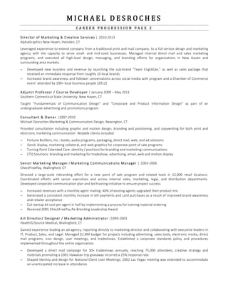 M I C H A E L    D E S R O C H E S     
C A R E E R    P R O G R E S S I O N    P A G E    2   
  
Director  of  Marketing  &  Creative  Services  |  2010-­‐2013  
AlphaGraphics  New  Haven,  Hamden,  CT  
  
Leveraged  experience  to  extend  company  from  a  traditional  print  and  mail  company,  to  a  full-­‐service  design  and  marketing  
agency   with   the   capacity   to   serve   small-­‐   and   mid-­‐sized   businesses.   Managed   internal   direct   mail   and   sales   marketing  
programs,   and   executed   all   high-­‐level   design,   messaging,   and   branding   efforts   for   organizations   in   New   Haven   and  
surrounding  area  markets.    
  
− Developed   new   business   and   revenue   by   launching   the   sub-­‐brand   “Team   Eng(AG)e,”   as   well   as   sales   package   that  
received  an  immediate  response  from  roughly  10  local  brands    
− Increased  brand  awareness  and  follower  conversations  across  social  media  with  program  and  a  Chamber  of  Commerce  
event    attended  by  100+  local  business  people  (2012)  
  
Adjunct  Professor  /  Course  Developer  |  January  2009  –  May  2011  
Southern  Connecticut  State  University,  New  Haven,  CT  
  
Taught   “Fundamentals   of   Communication   Design”   and   “Corporate   and   Product   Information   Design”   as   part   of   an  
undergraduate  advertising  and  promotions  program.  
  
Consultant  &  Owner  |2007-­‐2010  
Michael  Desroches  Marketing  &  Communication  Design,  Newington,  CT  
  
Provided  consultation  including   graphic  and  motion  design,  branding  and  positioning,  and  copywriting  for  both  print  and  
electronic  marketing  communication.  Notable  clients  included:  
  
− Fortune  Builders,  Inc.:  books,  audio  programs,  packaging,  direct  mail,  web,  and  ad  solutions  
− iSend:  display,  marketing  collateral,  and  web  graphics  for  corporate  point  of  sale  programs  
− Turning  Point  Extended  Care:  identity  /  positions  for  branding  and  marketing  communications  
− CTQ  Solutions:  branding  and  marketing  for  tradeshow,  advertising,  email,  web  and  motion  display  
  
Senior  Marketing  Manager  /  Marketing  Communications  Manager  |  2003-­‐2006  
CheckFreePay,  Wallingford,  CT  
  
Directed   a   large-­‐scale   rebranding   effort   for   a   new   point   of   sale   program   and   related   tools   in   12,000   retail   locations.  
Coordinated   efforts   with   senior   executives   and   across   internal   sales,   marketing,   legal,   and   distribution   departments.  
Developed  corporate  communication  plan  and  led  training  initiative  to  ensure  project  success.  
  
− Increased  revenues  with  a  monthly  agent  mailing;  40%  of  existing  agents  upgraded  their  product  mix  
− Generated  a  consistent  monthly  increase  in  bill  payments  and  card  purchases  as  a  result  of  improved  brand  awareness  
and  retailer  acceptance  
− Cut  startup  kit  cost  per  agent  in  half  by  implementing  a  process  for  training  material  ordering    
− Received  2005  CheckFreePay  Re-­‐Branding  Leadership  Award    
  
Art  Director/  Designer  /  Marketing  Administrator  |1999-­‐2003  
HealthIS/Source  Medical,  Wallingford,  CT  
  
Gained  experience  leading  an  ad  agency,  reporting  directly  to  marketing  director  and  collaborating  with  executive  leaders  in  
IT,  Product,  Sales,  and  Legal.  Managed  $1.8M  budget  for  projects  including  advertising,  sales  tools,  electronic  media,  direct  
mail   programs,   icon   design,   user   meetings,   and   tradeshows.   Established   a   corporate   standards   policy   and   procedures  
implemented  throughout  the  entire  organization.  
  
− Developed   a   direct   mail   campaign   for   30+   tradeshows   annually,   reaching   75,000   attendees;   creative   strategy   and  
materials  promoting  a  2001  Hawaiian  trip  giveaway  incurred  a  25%  response  rate  
− Shaped  identity  and  design  for  National  Client  User  Meetings;  2002  Las  Vegas  meeting  was  extended  to  accommodate  
an  unanticipated  increase  in  attendance  
  
  
  
 