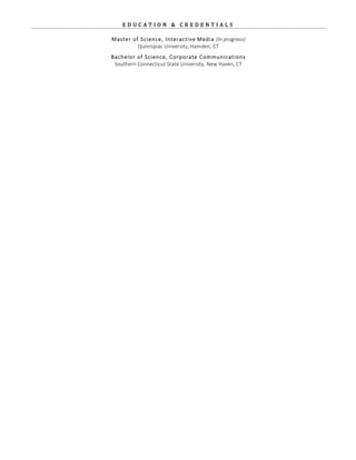 E D U C A T I O N    &    C R E D E N T I A L S   
Master  of  Science,  Interactive  Media  (In  progress)  
Quinnipiac  University,  Hamden,  CT  
  
Bachelor  of  Science,  Corporate  Communications    
Southern  Connecticut  State  University,  New  Haven,  CT  
 