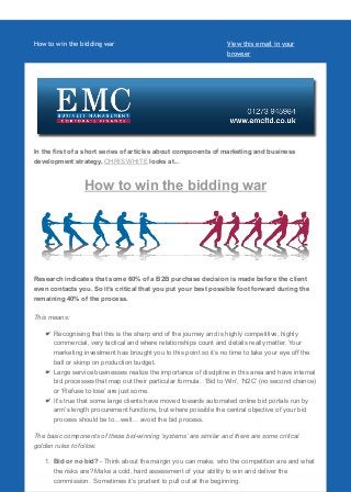 How to win the bidding war View this email in your
browser
In the first of a short series of articles about components of marketing and business
development strategy, CHRIS WHITE looks at...
How to win the bidding war
Research indicates that some 60% of a B2B purchase decision is made before the client
even contacts you. So it’s critical that you put your best possible foot forward during the
remaining 40% of the process.
This means:
Recognising that this is the sharp end of the journey and is highly competitive, highly
commercial, very tactical and where relationships count and details really matter. Your
marketing investment has brought you to this point so it’s no time to take your eye off the
ball or skimp on production budget.
Large service businesses realize the importance of discipline in this area and have internal
bid processes that map out their particular formula. ‘Bid to Win’, ‘N2C’ (no second chance)
or ‘Refuse to lose’ are just some.
It’s true that some large clients have moved towards automated online bid portals run by
arm’s length procurement functions, but where possible the central objective of your bid
process should be to…well… avoid the bid process.
The basic components of these bid-winning ‘systems’ are similar and there are some critical
golden rules to follow.
1. Bid or no bid? - Think about the margin you can make, who the competition are and what
the risks are? Make a cold, hard assessment of your ability to win and deliver the
commission. Sometimes it’s prudent to pull out at the beginning.
 