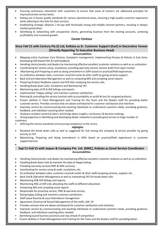 • Ensuring continuous interaction with customers to ensure that areas of concern are addressed promptly for
improved preset service levels.
• Setting out in-house quality standards for various operational areas, ensuring a high-quality customer experience
while adhering to the SLAs for their services.
• Establishing strategic alliances / tie-ups with financially strong and reliable channel partners, resulting in deeper
market penetration.
• Identifying & networking with prospective clients, generating business from the existing accounts, achieving
profitability and increased growth.
Career Contour
Since Feb’15 with Century Ply (I) Ltd, Kolkata as Sr. Customer Support (East) in Decorative Veneer
(Directly Reporting To Executive Business Head)
Accountabilities
• Mapping entire Customer Care Division, Complaint management, Implementing Process & Policies in East Zone,
Developing SOP based VOC & Field feedback.
• Handling clients/vendor and dealers by maintaining effective excellent customer relations as well as co-ordination.
• Coordinating for service camp, escalations, providing warranty service, Service Audit from open market.
• Maintaining and Preparing as well as doing amendment in SOPs based on practical/field experiences.
• Co-ordination between Sales, Customer care/Call center & other staffs by giving services support.
• Back End and Operation Management as well as computing MIS and compiling zonal reports.
• Preparing Product feedback reports and FCR after analyzing the service calls.
• Handling Break down Calls, Escalations and Maintaining TAT.
• Maintaining data of SP & ASP billings and reports.
• Implemented “Happy Calling” and maintain customer satisfaction.
• Planning & controlling the service function with accountability on profit & loss for assigned products.
• Proven abilities in Team Management and Training for the Team and the Dealers staff for providing better
customer service. Provides services that are above and beyond for customer satisfaction and retention.
• Improves service by communicating and assisting individuals to understand customer needs, providing guidance,
feedback, and individual coaching when needed.
• Analyses complex numerical data’s and brings about insights, conclusions & decision-makings.
• Strong expertise in identifying and developing dealer networks to provide good service to large number of
customers.
• Defining the service standards and ensuring compliance to the norms.
Highlights
• Resolved the break down calls as well as suggested for SLA among the company & service provider by giving
priority to TAT.
• Maintaining, Preparing and doing amendment in SOPs based on practical/field experiences in customer
support/service.
•
Sep’11-Feb’15 with Jaquar & Company Pvt. Ltd. (MNC), Kolkata as Zonal Service Coordinator
Accountabilities
• Handling clients/vendor and dealers by maintaining effective excellent customer relations as well as co-ordination
• Handling Break down Calls & maintain the data of Happy Calling
• Providing warranty service( PMC & AMC services)
• Coordinating for service camp & audit, escalations, etc.
• Co-ordination between sales, customer care/call center & other staffs by giving services, support, etc.
• Back End & Operation Management as well as maintaining TAT for break down calls.
• Maintaining SP& ASP billings and reports.
• Maintaining MSL at ASP end, allocating the staffs to different allocations
• Computing MIS and compiling zonal reports.
• Responsible for proactive service, PMC & warranty service.
• Doing Happy Calling and maintain customer satisfaction.
• Staff Leave Records & Local Attendance management
• Agreement /Contract & Record Management of the staffs, ASP, SP
• Provides services that are above and beyond for customer satisfaction and retention.
• Improves service by communicating and assisting individuals to understand customer needs, providing guidance,
feedback, and individual coaching when needed.
• Identifying sound business practices and stay ahead of competition.
• Proven abilities in Team Management and Training for the Team and the Dealers staff for providing better
 