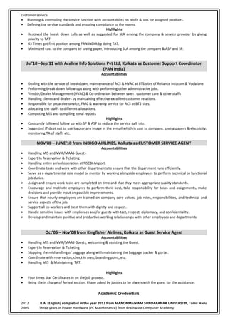 customer service.
• Planning & controlling the service function with accountability on profit & loss for assigned products.
• Defining the service standards and ensuring compliance to the norms.
Highlights
• Resolved the break down calls as well as suggested for SLA among the company & service provider by giving
priority to TAT.
• 03 Times got first position among PAN INDIA by doing TAT.
• Minimized cost to the company by saving paper, introducing SLA among the company & ASP and SP.
Jul’10 –Sep’11 with Aceline Info Solutions Pvt Ltd, Kolkata as Customer Support Coordinator
(PAN India)
Accountabilities
• Dealing with the service of breakdown, maintenance of ACS & HVAC at BTS sites of Reliance Infocom & Vodafone.
• Performing break down follow-ups along with performing other administrative jobs.
• Vendor/Dealer Management (HVAC) & Co-ordination between sales , customer care & other staffs
• Handling clients and dealers by maintaining effective excellent customer relations.
• Responsible for proactive service, PMC & warranty service for ACS at BTS sites.
• Allocating the staffs to different allocations.
• Computing MIS and compiling zonal reports
Highlights
• Constantly followed follow up with SP & ASP to reduce the service call rate.
• Suggested IT dept not to use logo or any image in the e-mail which is cost to company, saving papers & electricity,
monitoring TA of staffs etc.
NOV’08 – JUNE’10 from INDIGO AIRLINES, Kolkata as CUSTOMER SERVICE AGENT
Accountabilities
• Handling MIS and VVIP/MAAS Guests
• Expert In Reservation & Ticketing
• Handling entire arrival operation at NSCBI Airport.
• Coordinate tasks and work with other departments to ensure that the department runs efficiently.
• Serve as a departmental role model or mentor by working alongside employees to perform technical or functional
job duties.
• Assign and ensure work tasks are completed on time and that they meet appropriate quality standards.
• Encourage and motivate employees to perform their best, take responsibility for tasks and assignments, make
decisions and provide input on possible improvements.
• Ensure that hourly employees are trained on company core values, job roles, responsibilities, and technical and
service aspects of the job.
• Support all co-workers and treat them with dignity and respect.
• Handle sensitive issues with employees and/or guests with tact, respect, diplomacy, and confidentiality.
• Develop and maintain positive and productive working relationships with other employees and departments.
Oct’05 – Nov’08 from Kingfisher Airlines, Kolkata as Guest Service Agent
Accountabilities
• Handling MIS and VVIP/MAAS Guests, welcoming & assisting the Guest.
• Expert In Reservation & Ticketing
• Stopping the mishandling of baggage along with maintaining the baggage tracker & portal.
• Coordinate with reservation, check in area, boarding point, etc.
• Handling MIS & Maintaining TAT.
Highlights
• Four times Star Certificates in on the job process.
• Being the in charge of Arrival section, I have asked by juniors to be always with the guest for the assistance.
Academic Credentials
2012 B.A. (English) completed in the year 2012 from MANONMANIAM SUNDARANAR UNIVERSITY, Tamil Nadu
2005 Three years in Power Hardware (PC Maintenance) from Brainware Computer Academy
 
