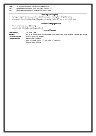 2004 Six months foundation course from Tata Infotech
2003 AISSCE Exam completed in the year 2003 from C.B.S.E.
2001 AISSE Exam Completed in the year 2001 from C.B.S.E
Trainings Undergone
• Training on Airport Operation, services & SABRE Reservation Training from Kingfisher Airline.
• Undergone training for mishandling of Baggage, maintaining Tracker & Tracer as well as DGR Basic.
Extramural Engagements
• Passed Junior Level of Art & Drawing.
• Second rank in Athletic Event on Regional Level.
Personal Dossier
Date of Birth: 11th
June 1984
Address: 62, M. M., Ghosh Road, P/O Motijheel, Dum Dum, Nager Bazar, Kolkata- 700074, W.B, INDIA
Linguistic Abilities: English, Hindi and, Bengali.
Passport Details: Passport No: J9609628
Date of issue & expiry: 29th
Dec’2011- 28th
Dec’2021.
Place of issue: Kolkata.
 