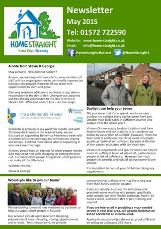 Newsletter
May 2015
Tel: 01572 722590
Website: www.home-­‐straight.co.uk
Email: info@home-­‐straight.co.uk
HomeStraight.Rutland @HomeStraight1
A note from Stevie & Georgie
May already? How did that happen?
As ever, we are busy with new clients, new members of
staff and our ongoing journey to continually improve our
business and provide members of our team with
opportunities to learn and grow.
One very welcome addition to our team is Lisa, who is
responsible for the day to day running of our accounts
and has already contributed to the lack of stress in
Stevie's life! Welcome aboard Lisa -­‐ see over page.
Dementia is probably a key word this month, and with
25 Dementia Friends in the team already, we are
focussed on supporting Dementia Awareness week with
a number of coffee mornings and information sharing
workshops. Find out more about what is happening in
your area over the page.
As ever, please keep an eye out for older people nearby
who may need help with shopping, or putting the bins
out. For many older people living alone, small gestures
can make all the difference.
Warmest wishes,
Stevie & Georgie
Daylight can help your bones
Did you know that if you spend twenty minutes
outdoors in daylight every day between April and
October your body takes in sufficient vitamin D to
sustain it for the whole year?
Vitamin D is necessary to absorb calcium and form
healthy bones and the majority of it is made in our
bodies by absorption of sunlight. However, there has
been a lot of confusion over what levels of sunlight
qualify as 'optimal' or 'sufficient' because of the risk
of skin cancer associated with too much sun.
Vitamin D supplements and specific foods can help to
maintain sufficient levels of vitamin D, particularly in
people at risk of deficiency. However, for most
people the benefits and risks of taking vitamin D are
unclear.
It is important to consult your GP before taking any
supplements.
Would you like to join our team?
We are looking to recruit new members to our team to
help us support older people in Rutland.
Our services include assistance with shopping,
preparation of meals, laundry, ironing, appointments
and errands. Most importantly, we provide
companionship to those who may live a long way
from their family and feel isolated.
If you are reliable, trustworthy and caring and
genuinely enjoy working with people, specifically
older people, we offer flexible contracts, from 5-­‐35
hours a week, excellent rates of pay, training and
support.
If you are interested in providing a much needed
service in your local area, call Georgie Rockman on
01572 722590 for an informal chat.
Applicants must provide references, proof of ID and
be willing to undergo a DBS check.
 