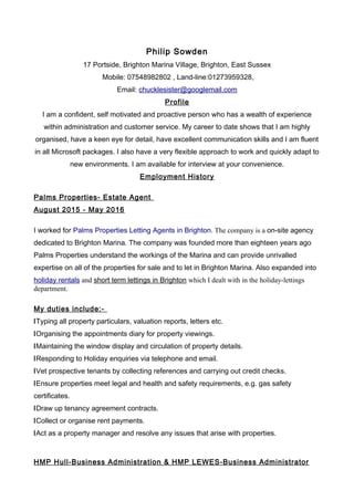 Philip Sowden
17 Portside, Brighton Marina Village, Brighton, East Sussex
Mobile: 07548982802 , Land-line:01273959328,
Email: chucklesister@googlemail.com
Profile
I am a confident, self motivated and proactive person who has a wealth of experience
within administration and customer service. My career to date shows that I am highly
organised, have a keen eye for detail, have excellent communication skills and I am fluent
in all Microsoft packages. I also have a very flexible approach to work and quickly adapt to
new environments. I am available for interview at your convenience.
Employment History
Palms Properties- Estate Agent
August 2015 - May 2016
I worked for Palms Properties Letting Agents in Brighton. The company is a on-site agency
dedicated to Brighton Marina. The company was founded more than eighteen years ago
Palms Properties understand the workings of the Marina and can provide unrivalled
expertise on all of the properties for sale and to let in Brighton Marina. Also expanded into
holiday rentals and short term lettings in Brighton which I dealt with in the holiday-lettings
department.
My duties include:-
lTyping all property particulars, valuation reports, letters etc.
lOrganising the appointments diary for property viewings.
lMaintaining the window display and circulation of property details.
lResponding to Holiday enquiries via telephone and email.
lVet prospective tenants by collecting references and carrying out credit checks.
lEnsure properties meet legal and health and safety requirements, e.g. gas safety
certificates.
lDraw up tenancy agreement contracts.
lCollect or organise rent payments.
lAct as a property manager and resolve any issues that arise with properties.
HMP Hull-Business Administration & HMP LEWES-Business Administrator
 