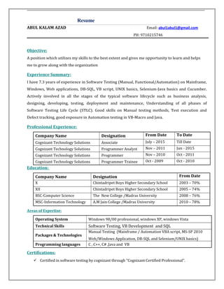 Resume
ABUL KALAM AZAD Email: abul1abul1@gmail.com
PH: 9710215746
Objective:
A position which utilizes my skills to the best extent and gives me opportunity to learn and helps
me to grow along with the organization
Experience Summary:
I have 7.3 years of experience in Software Testing (Manual, Functional/Automation) on Mainframe,
Windows, Web applications, DB-SQL, VB script, UNIX basics, Selenium-Java basics and Cucumber.
Actively involved in all the stages of the typical software lifecycle such as business analysis,
designing, developing, testing, deployment and maintenance, Understanding of all phases of
Software Testing Life Cycle (STLC). Good skills on Manual testing methods, Test execution and
Defect tracking, good exposure in Automation testing in VB-Macro and Java.
Professional Experience:
Company Name Designation From Date To Date
Cognizant Technology Solutions Associate July – 2015 Till Date
Cognizant Technology Solutions Programmer Analyst Nov – 2011 Jun - 2015
Cognizant Technology Solutions Programmer Nov – 2010 Oct - 2011
Cognizant Technology Solutions Programmer Trainee Oct - 2009 Oct - 2010
Education:
Company Name Designation From Date
X Chintadripet Boys Higher Secondary School 2003 – 70%
XII Chintadripet Boys Higher Secondary School 2005 – 74%
BSC-Computer Science The New College /Madras University 2008 – 76%
MSC-Information Technology A.M Jain College /Madras University 2010 – 78%
Areas of Expertise:
Operating System Windows 98/00 professional, windows XP, windows Vista
Technical Skills Software Testing, VB Development and SQL
Packages & Technologies
Manual Testing (Mainframe / Automation VBA script, MS-SP 2010
Web/Windows Application, DB-SQL and Selenium/UNIX basics)
Programming languages C , C++, C# ,Java and VB
Certifications:
 Certified in software testing by cognizant through “Cognizant Certified Professional”.
 