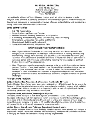 I am looking for a Regional/District Manager position which will utilize my leadership skills,
analytical skills, extensive supervisory experience, merchandising expertise, and human resource
development background to increase sales, improve efficiency and profitability while developing a
strong, promotable, motivated team of individuals.
CORE COMPETENCIES
 Full P&L Responsibility
 Strategic Vision and Corporate Planning
 Market Evaluation, Planning, Penetration and Expansion
 E-marketing. Retail Marketing, Direct Mail Marketing, Media Marketing
 Financial and Merchandise Forecasting and Planning
 Organizational Building and Development
 Strong Communication and Interpersonal Skills
BRIEF HIGHLIGHTS OF QUALIFICATIONS
 Over 16 years of Real Estate sales and marketing experience for luxury homes located
throughout the Greater Puget Sound Region. Was instrumental in creating and executing
the marketing strategy which achieved over $20,000,000 in sales in just the second year.
Team has received numerous awards for excellence in Real Estate and has participated in
numerous panels on both service and marketing including the very prestigious Coldwell
Banker Exceptional Properties program.
 Over 20 years successful management experience in the apparel industry with over twelve
years as President of a regional specialty chain. Strong ability to develop strategy, execute
business plans and define merchandise concepts. Excellent hands on manager and
developer of talent. Formulated and executed all employee development and recruitment
programs. Determined to excel despite financial, economic, competitive market and product
challenges.
PROFESSIONAL HISTORY:
Coldwell Banker Bain Associates & Windermere Real Estate- 16 years:
Realtor®/Broker- Part of a two agent team which achieved top 1-2% of Coldwell Banker agents for
five years. Utilized target market segmentation, comprehensive marketing strategy which included
new channels and platforms, cross media and updated traditional methodologies to quickly and
successfully penetrate a very established marketplace.
Mariposa Stores, Woodinville, Washington- 12 years:
President/General Manager of multi state regional apparel chain. Full P&L responsibility;
developed and executed all store operation, human resource and merchandising strategies, plans,
procedures, and development programs. Despite lack of funding and existence of many large
competitors, grew company by a factor of 10, established profitability, created a brand recognition
with a clear identity and internally developed a strong organization.
Limited Stores, Ups n Downs Federated Department Stores- 8 years:
Merchandise Manager, Regional Store Manager, Buyer- improved sales volumes and margins in
all positions. Helped create clear identities for merchandising strategies and presentations geared
to satisfying the needs and desires of a rapidly evolving target market.
RUSSELL ABBRUZZA
15923 NE 83rd Court
Redmond, Washington 98052
Email: Rabbruzza@gmail.com
Phone- 425.466.1286
 