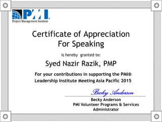 Certificate of Appreciation
For Speaking
is hereby granted to:
Syed Nazir Razik, PMP
For your contributions in supporting the PMI®
Leadership Institute Meeting Asia Pacific 2015
BeckyAnderson
Becky Anderson
PMI Volunteer Programs & Services
Administrator
 