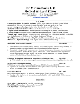 Dr.	Miriam	Davis,	LLC	
Medical	Writer	&	Editor 	
13420 Montvale Drive — Silver Spring, Maryland 20904
(301) 989-1163 — Fax: (301) 989-1184
MirDavis@verizon.net	
_________________________________________________________________________________
PROFILE
Co-Author or Editor of scientific articles in top-tier medical journals including JAMA, Nature
Reviews Drug Discovery, Neurology, Science, Journal of Molecular Medicine, & Pain
Award-winning co-authored publication in the American Journal of Psychiatry
Medical News Feature Writer for Medscape Medical News, Univadis Medical News
Chapter author and/or Editor of three major mental health reports by the US Surgeon General
Chapter author of 3 chapters for Textbook of Bipolar Disorder by F. Goodwyn and K. Jamison
Versatile track record of nearly 100 peer-reviewed publications (see Publications section), 34 of which
were for the Institute of Medicine of the National Academy of Science
Over 10 years experience in a series of high-level US Government health policy positions
PhD and MA degrees in Biology—both degrees earned at Princeton University
___________________________________________________________________________________
Independent Medical Writer & Editor: 1992-present
q Offer a blend of medical writing, editing, rewriting, and scientific expertise as well as strong credibility via
scholarly affiliation with Massachusetts General Hospital’s Department of Medicine.
q Specialize in writing scientific manuscripts, news stories, abstracts, reports, literature reviews, conference
proceedings, textbook chapters & other types of publications. Current and former clients: Department of
Defense, Department of Veterans’ Affairs, U.S. Surgeon General, SAMHSA, US President, National
Institutes of Health, National Cancer Institute, others.
Consultant in Medicine at Mass General Hospital/Harvard Medical School 2007-2015
q Write and edit peer-review manuscripts in immunology, autoimmune disease, type 1 diabetes, stem cells.
Director, Office of Policy Development 1990-1992
U.S. National Institute of Environmental Health Sciences (NIEHS), Bethesda, MD 20892
q Supervised the selection of drugs and chemicals tested by the National Toxicology Program, the Nation's
premier toxicological research and testing program.
Senior Policy Analyst 1983-1990
Office of the Assistant Secretary for Health, U.S. Public Health Service, Washington, DC 20201
q Served as policy Analyst for the Assistant Secretary for Health, a public health official. Held position as a
Desk Officer for FDA.
EDUCATION
Ph.D., Biology / Neuroscience — Princeton University, 1982
M.A., Biology / Neuroscience — Princeton University, 1979
B.A., Psychology — Wellesley College, 1976
 