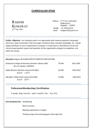 CURRICULUM VITAE
RAKESH
KUMAWAT
25TH Jun 1996
Address: 8TH Cross, Jacksandra
Malleswaram
Bangalore : 560003
Mobile: +91 9982620539
Email: rshriganesh@gmail.com
Profile – Objective: I am seeking to work in an organization with immense potential and growth,
which has a work environment that encourages innovative ideas, concepts, knowledge, etc. I would
hugely contribute to such an organization to prosper in a faster pace as well follow its vision and
mission to gain greater respect and reputation for the organization amongst its competitors and
within the society.
Education: Degree: BCA (BACHLOR OF COMPUTER APPLICATION)
Aishwariya College of Education Sansthan Udaipur (RAJ) 70.34% 2015-2016
M.L.S.U Udaipur (DEGREE)
Nobel Shikshan Shanthan Jaitaran,Pali (RAJ) 62.20% 2012-2013
B.S.E.R ( 12TH )
Marudhar Vidhya Peeth Jaitaran,Pali (RAJ) 57.00% 2010-2011
B.S.E.R (10TH )
Professional Memberships/Certifications
Currently doing Network + under CompTIA Edu.: Year 2016
Core Competencies: Hardworking
Work conscious
Meeting expectations or targets
Thinking unique and achieving goals at the right time
 