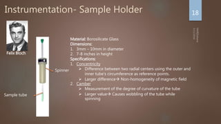 Instrumentation- Sample Holder 18
Material: Borosilicate Glass
Dimensions:
1. 3mm – 10mm in diameter
2. 7-8 inches in height
Specifications:
1. Concentricity
 Difference between two radial centers using the outer and
inner tube's circumference as reference points.
 Larger difference Non-homogeneity of magnetic field
2. Camber
 Measurement of the degree of curvature of the tube
 Larger value Causes wobbling of the tube while
spinning
Felix Bloch
Spinner
Sample tube
 