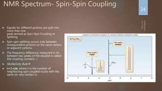 NMR Spectrum- Spin-Spin Coupling
 Signals for different protons are split into
more than one
peak termed as Spin-Spin Coupling or
Splitting.
 Spin-spin splitting occurs only between
nonequivalent protons on the same carbon
or adjacent carbons.
 The frequency difference, measured in Hz
between two peaks of the doublet is called
the coupling constant, J
 Multiplicity Rule
 n+1 rule, where n is the number of
neighboring spin-coupled nuclei with the
same (or very similar) Js
24
 
