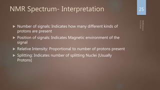 NMR Spectrum- Interpretation
 Number of signals: Indicates how many different kinds of
protons are present
 Position of signals: Indicates Magnetic environment of the
signal
 Relative Intensity: Proportional to number of protons present
 Splitting: Indicates number of splitting Nuclei [Usually
Protons]
25
 