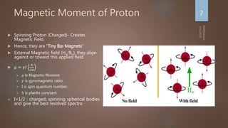 Magnetic Moment of Proton
 Spinning Proton (Charged)- Creates
Magnetic Field.
 Hence, they are “Tiny Bar Magnets”
 External Magnetic field (Ho/Bo), they align
against or toward this applied field.
 𝜇 = 𝛾𝐼
ℎ
2𝜋
 𝜇 is Magnetic Moment
 𝛾 is gyromagnetic ratio.
 I is spin quantum number.
 h is planks constant
 I=1/2 : charged, spinning spherical bodies
and give the best resolved spectra
7
 