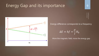 Energy Gap and its importance 9
∆𝐸 = ℎ𝑓 =
𝜇
𝐼
𝐻0
Energy difference corresponds to a frequency
More the magnetic field, more the energy gap
 