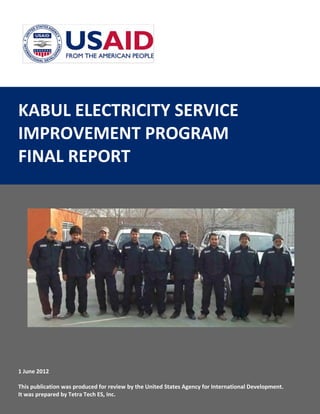 KABUL ELECTRICITY SERVICE
IMPROVEMENT PROGRAM
FINAL REPORT
1 June 2012
This publication was produced for review by the United States Agency for International Development.
It was prepared by Tetra Tech ES, Inc.
 