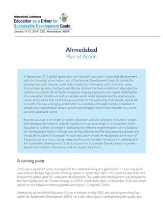 Ahmedabad
Plan of Action
A turning point
2015 was a significant policy turning point for sustainable living at a global level. This turning point
was achieved by two high-profile meetings where, in September 2015, 193 countries approved and
finalised the global goals for sustainable development.This water-shed development was followed by
the Paris Agreement on Climate Change at COP21 which took place in December 2015 and which
agreed to work towards retaining global warming at 1.5 degrees Celsius.
Additionally, at the World Education Forum in Incheon in May 2015, the world agreed that Edu-
cation for Sustainable Development (ESD) has a key role to play in strengthening the quality and
In September 2015 global agreement was reached to pursue a sustainable development
path for humanity via an historic set of Sustainable Development Goals.Achieving this
development path requires wide scale societal transformation, and a transition away
from actions, systems, mind-sets and lifestyle choices that have eroded and degraded the
systems that sustain life on Earth. It requires ongoing expansion and urgent amplification
of a new, more socially just and sustainable world order characterised by practices, pro-
cesses and systems that contribute pro-actively to the well-being of all people, and all life
on Earth.This new emerging world order is a necessity and urgent action is needed to
amplify and expand those actions, systems and lifestyle choices that characterise a more
just and sustainable world.
Business as usual is no longer an option. Education and all institutions involved in sustain-
able development need to urgently transform to act accordingly in a sustainable world.
Education is a driver of change in facilitating the effective implementation of the Sustaina-
ble Development Goals in formal, non-formal, informal and life-long learning contexts and
should be inclusive of all people.As such, education should be recognised within each of
the goals; and as a cross cutting, integrating force and enabler necessary for realising all of
the Sustainable Development Goals. Education for Sustainable Development empowers
learners to transform themselves and the society they live in.
 