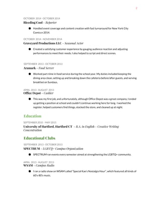2
OCTOBER 2014 - OCTOBER 2014
Bleeding Cool​- Reporter
● Handled event coverage and content creation with fast turnaround for New York City
Comiccn 2014.
OCTOBER 2014 - NOVEMBER 2014
Graveyard Productions LLC​- Seasonal Actor
● Created a satisfying customer experience by gauging audience reaction and adjusting
performances to meet their needs. I also helped to script and direct scenes.
SEPTEMBER 2013 - OCTOBER 2013
Aramark​- Food Server
● Worked part-time in food service during the school year. My duties included keeping the
dining area clean, setting up and breaking down the cafeteria before/after guests, and serving
breakfast on Sundays,
APRIL 2013 - AUGUST 2013
Office Depot​- Cashier
● This was my first job, and unfortunately, although Office Depot was a great company, I ended
up getting a position at school and couldn’t continue working here for long. I worked the
register, helped customers find things, stocked the store, and cleaned up at night.
Education
SEPTEMBER 2010 - MAY 2015
University of Hartford, Hartford CT ​- B.A. in English - Creative Writing
Concentration
Educational Clubs
SEPTEMBER 2013 - OCTOBER 2013
SPECTRUM​- LGBTQ+ Campus Organization
● SPECTRUM ran events every semester aimed at strengthening the LGBTQ+ community.
APRIL 2013 - AUGUST 2013
WSAM​- Campus Radio
● I ran a radio show on WSAM called “Special Kae’s Nostalgia Hour”, which featured all kinds of
60’s-80’s music.
 
