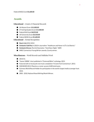 3
Federal SEOG Grant ​$1,600.00
Awards
Educational ​- Grants & Financial Rewards
● UH Alumni Grant ​$11,000.00
● CT Ind Clg Student Grant $​11,000.00
● Federal Pell Grant​$​4295.00
● UH University Grant​​$3,550.00
● Federal SEOG Grant ​$1,600.00
Educational​- Formal Recognition
● Dean's List ​2012-2014
● Scholastic Gold Key ​in 2010 in Journalism. “Healthcare and Honor in CTs 1st District.”
● Scholastic Bronze​. Pen/ink illustration. “Hard Day’s Night.” 2009.
● IMAC Connecticut Young Writers awards. County winner.
Miscellaneous ​- World Records and Published Work
● 2014/15.
● “Gamer GRRRL” short published in “Chainmail Bikini” anthology, 2015.
● Featured with on local punk rock music compilation “It Came from Connecticut”, 2013.
● GISHWHES 2013. Placed as a runner-up out of 600 total teams.
● Guinness World Record Holder for participation in the world’s largest media scavenger hunt.
2010.
● 2005 - 2010. National Novel Writing Month Winner.
 