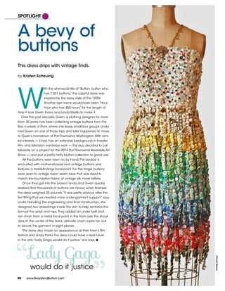Lady Gaga
“
W
ith the whimsical title of “Button, button who
has 7,531 buttons,” this colorful dress was
inspired by the sassy style of the 1920s.
Another apt name would have been “Hour,
hour who has 450 hours,” for the length of
time it took Gwen Evans and Linda Varela to make it.
Over the past decade, Gwen, a clothing designer for more
than 30 years, has been collecting vintage buttons from the
flea markets of Paris, where she leads small tour groups. Linda
met Gwen on one of those trips and later happened to move
to Gwen’s hometown of Port Townsend,Washington.With simi-
lar interests — Linda has an extensive background in theater,
film, and television wardrobe work — the duo decided to col-
laborate on a project for the 2014 Port Townsend Wearable Art
Show — and put a pretty hefty button collection to good use.
All the buttons were sewn on by hand.The bodice is
encrusted with mother-of-pearl and vintage buttons and
features a metal-findings focal point. For the fringe, buttons
were sewn to vintage rayon seam tape that was dyed to
match the foundation fabric of vintage silk moiré taffeta.
Once they got into the project, Linda and Gwen quickly
realized that thousands of buttons are heavy; when finished,
the dress weighed 25 pounds.“It was pretty obvious after the
first fitting that we needed more under-garment support,” says
Linda. Handling the engineering and final construction, she
designed two drawstrings inside the skirt to help reinforce the
form at the waist and hips.They added an under belt and
ran chain from a metal focal point in the front over the shoul-
ders. In the center of the back, delicate chain ropes fan out
to secure the garment in eight places.
The dress also made an appearance at their town’s film
festival and Linda thinks the dress could have a real future
in the arts.“Lady Gaga would do it justice,” she says. w
90
A bevy of
buttons
This dress drips with vintage finds.
by Kristen Scheuing
SPOTLIGHT
ChuckMoses
90 www.BeadAndButton.com
would do it justice
 
