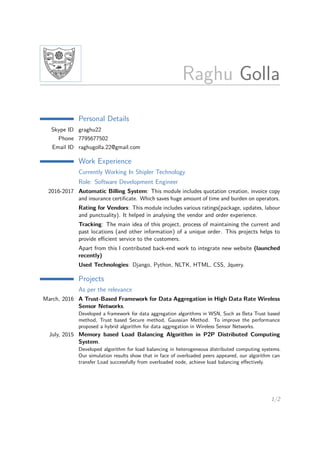 Raghu Golla
Personal Details
Skype ID graghu22
Phone 7795677502
Email ID raghugolla.22@gmail.com
Work Experience
Currently Working In Shipler Technology
Role: Software Development Engineer
2016-2017 Automatic Billing System: This module includes quotation creation, invoice copy
and insurance certiﬁcate. Which saves huge amount of time and burden on operators.
Rating for Vendors: This module includes various ratings(package, updates, labour
and punctuality). It helped in analysing the vendor and order experience.
Tracking: The main idea of this project, process of maintaining the current and
past locations (and other information) of a unique order. This projects helps to
provide eﬃcient service to the customers.
Apart from this I contributed back-end work to integrate new website (launched
recently)
Used Technologies: Django, Python, NLTK, HTML, CSS, Jquery.
Projects
As per the relevance
March, 2016 A Trust-Based Framework for Data Aggregation in High Data Rate Wireless
Sensor Networks.
Developed a framework for data aggregation algorithms in WSN, Such as Beta Trust based
method, Trust based Secure method, Gaussian Method. To improve the performance
proposed a hybrid algorithm for data aggregation in Wireless Sensor Networks.
July, 2015 Memory based Load Balancing Algorithm in P2P Distributed Computing
System.
Developed algorithm for load balancing in heterogeneous distributed computing systems.
Our simulation results show that in face of overloaded peers appeared, our algorithm can
transfer Load successfully from overloaded node, achieve load balancing eﬀectively.
1/2
 
